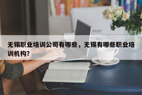 无锡职业培训公司有哪些，无锡有哪些职业培训机构？