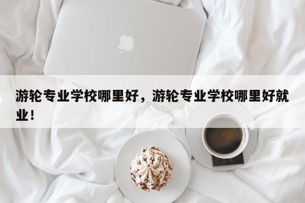 游轮专业学校哪里好，游轮专业学校哪里好就业！