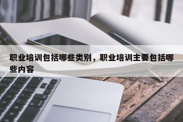 职业培训包括哪些类别，职业培训主要包括哪些内容