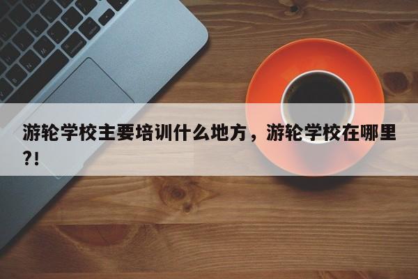 游轮学校主要培训什么地方，游轮学校在哪里?！