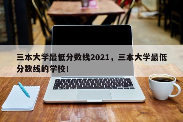 三本大学最低分数线2021，三本大学最低分数线的学校！