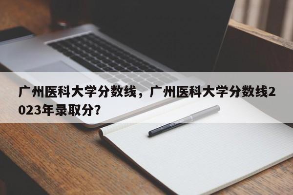 广州医科大学分数线，广州医科大学分数线2023年录取分？