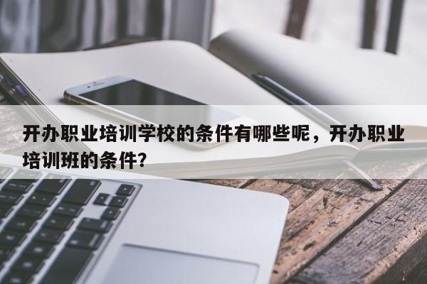 开办职业培训学校的条件有哪些呢，开办职业培训班的条件？