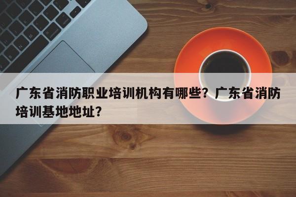 广东省消防职业培训机构有哪些？广东省消防培训基地地址？