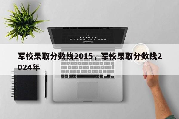 军校录取分数线2015，军校录取分数线2024年
