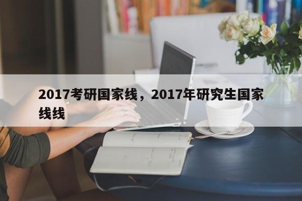 2017考研国家线，2017年研究生国家线线