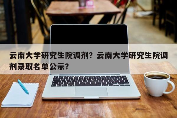 云南大学研究生院调剂？云南大学研究生院调剂录取名单公示？