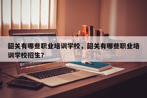 韶关有哪些职业培训学校，韶关有哪些职业培训学校招生？