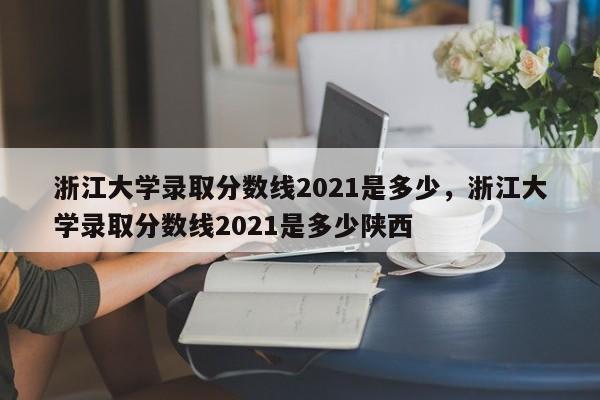 浙江大学录取分数线2021是多少，浙江大学录取分数线2021是多少陕西