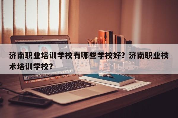 济南职业培训学校有哪些学校好？济南职业技术培训学校？