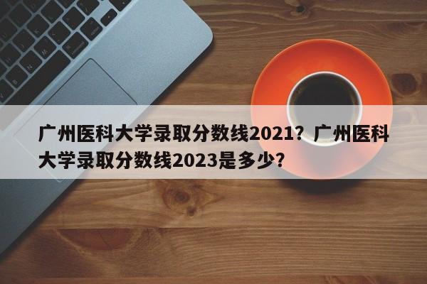 广州医科大学录取分数线2021？广州医科大学录取分数线2023是多少？