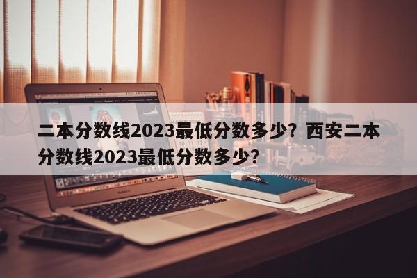 二本分数线2023最低分数多少？西安二本分数线2023最低分数多少？