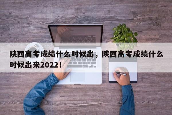 陕西高考成绩什么时候出，陕西高考成绩什么时候出来2022！