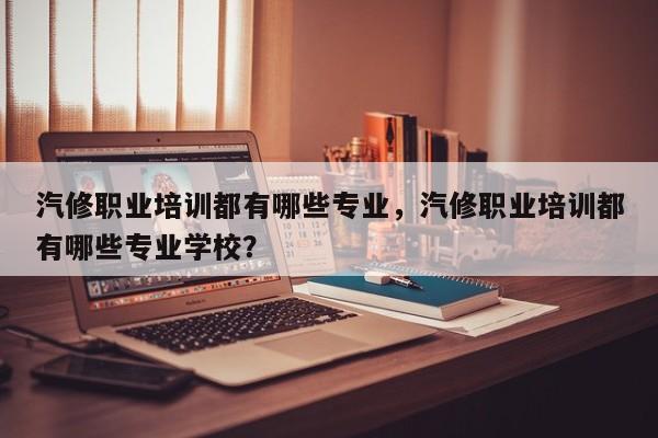 汽修职业培训都有哪些专业，汽修职业培训都有哪些专业学校？