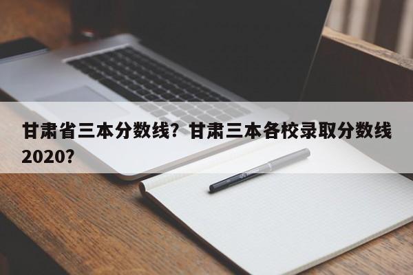 甘肃省三本分数线？甘肃三本各校录取分数线2020？