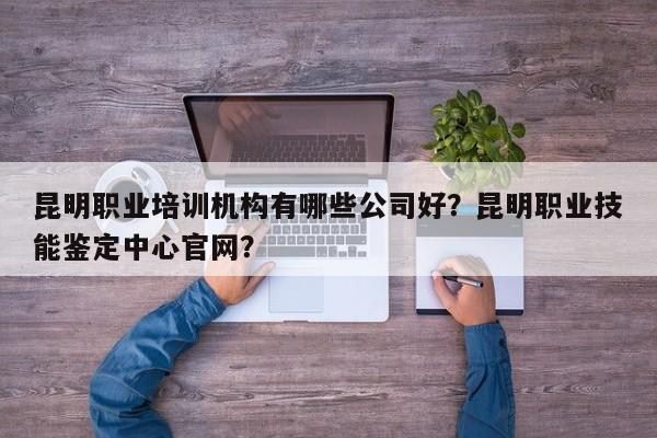 昆明职业培训机构有哪些公司好？昆明职业技能鉴定中心官网？