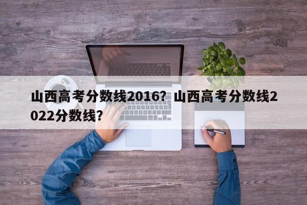 山西高考分数线2016？山西高考分数线2022分数线？