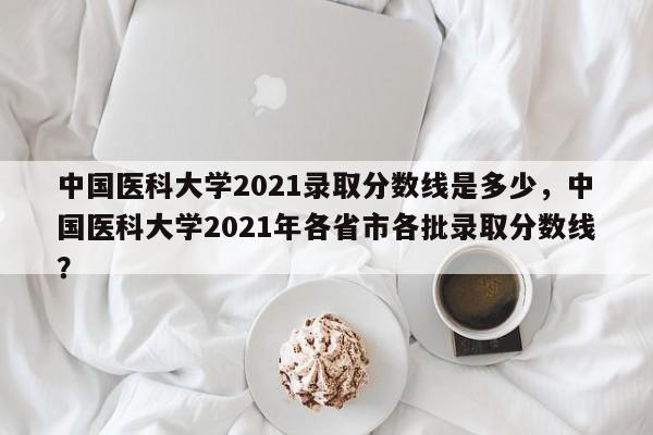 中国医科大学2021录取分数线是多少，中国医科大学2021年各省市各批录取分数线？