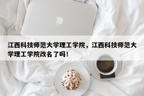 江西科技师范大学理工学院，江西科技师范大学理工学院改名了吗！