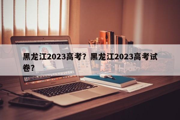 黑龙江2023高考？黑龙江2023高考试卷？