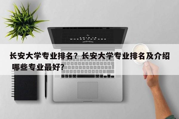 长安大学专业排名？长安大学专业排名及介绍 哪些专业最好？