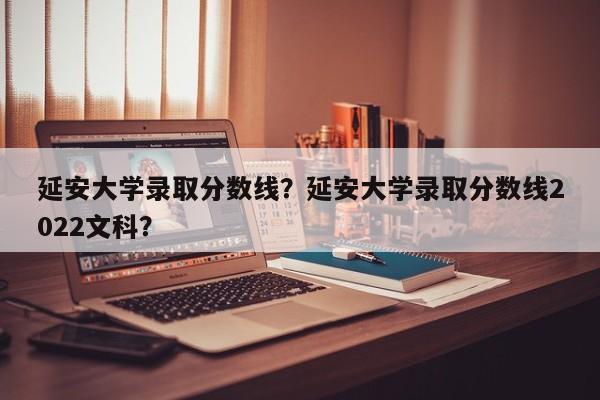 延安大学录取分数线？延安大学录取分数线2022文科？