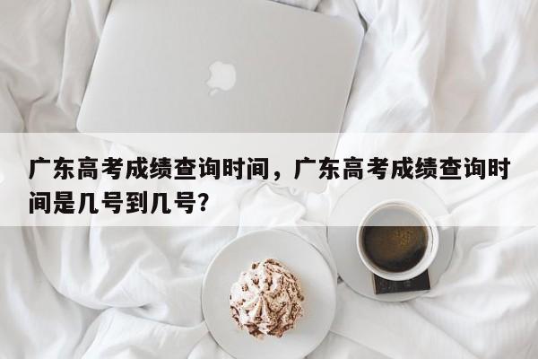 广东高考成绩查询时间，广东高考成绩查询时间是几号到几号？