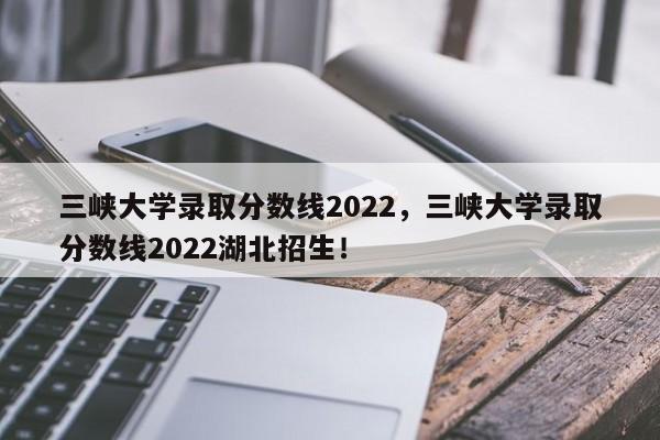 三峡大学录取分数线2022，三峡大学录取分数线2022湖北招生！