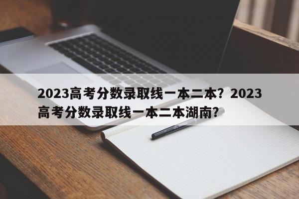 2023高考分数录取线一本二本？2023高考分数录取线一本二本湖南？