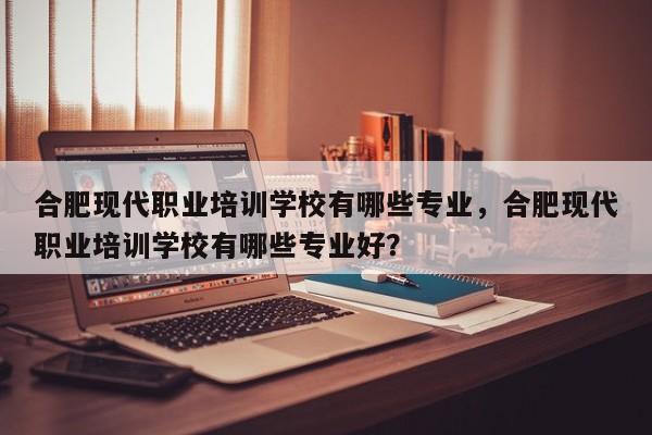 合肥现代职业培训学校有哪些专业，合肥现代职业培训学校有哪些专业好？