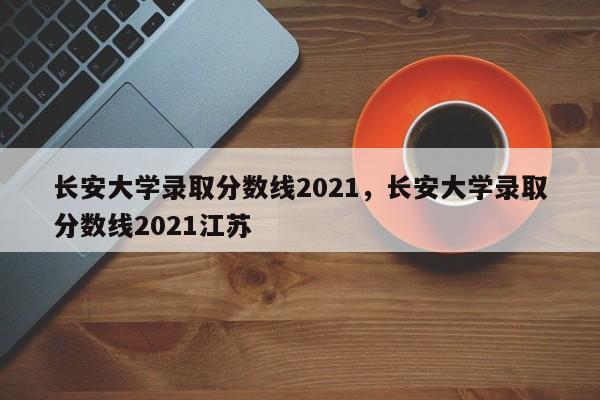 长安大学录取分数线2021，长安大学录取分数线2021江苏