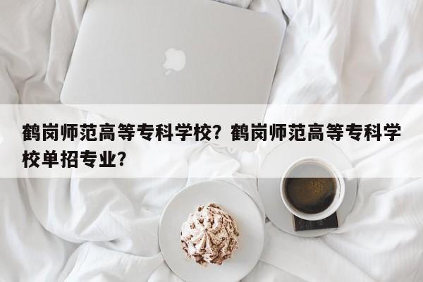 鹤岗师范高等专科学校？鹤岗师范高等专科学校单招专业？