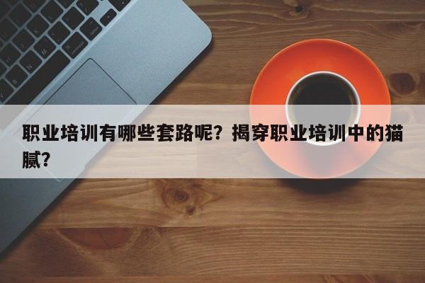 职业培训有哪些套路呢？揭穿职业培训中的猫腻？