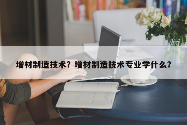 增材制造技术？增材制造技术专业学什么？