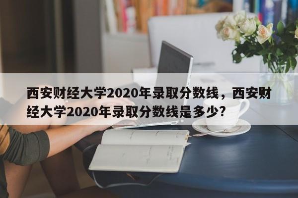 西安财经大学2020年录取分数线，西安财经大学2020年录取分数线是多少?