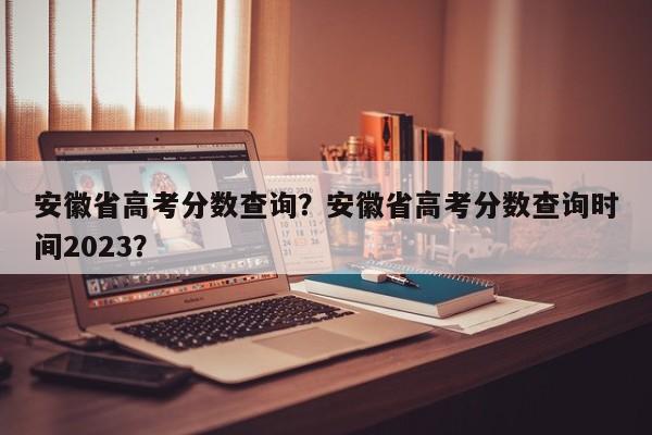 安徽省高考分数查询？安徽省高考分数查询时间2023？