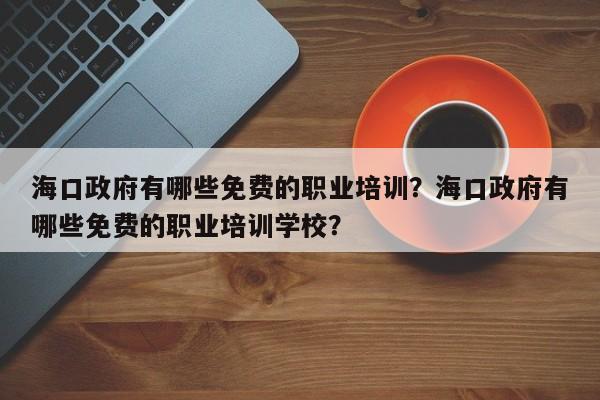 海口政府有哪些免费的职业培训？海口政府有哪些免费的职业培训学校？