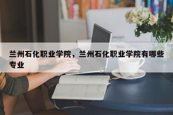 兰州石化职业学院，兰州石化职业学院有哪些专业