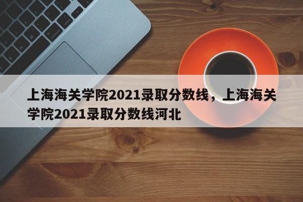 上海海关学院2021录取分数线，上海海关学院2021录取分数线河北