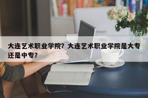 大连艺术职业学院？大连艺术职业学院是大专还是中专？