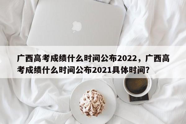 广西高考成绩什么时间公布2022，广西高考成绩什么时间公布2021具体时间？