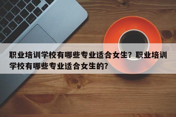 职业培训学校有哪些专业适合女生？职业培训学校有哪些专业适合女生的？