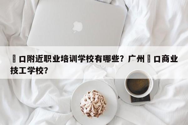 滘口附近职业培训学校有哪些？广州滘口商业技工学校？