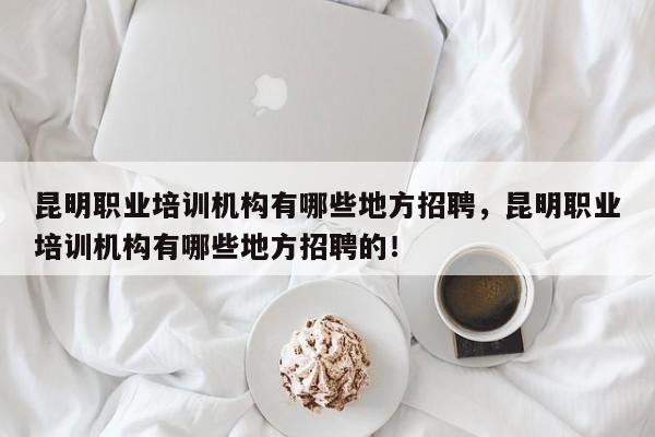 昆明职业培训机构有哪些地方招聘，昆明职业培训机构有哪些地方招聘的！