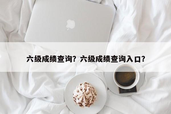 六级成绩查询？六级成绩查询入口？