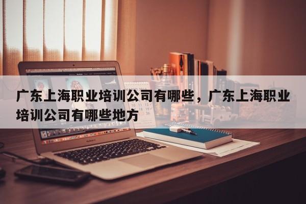 广东上海职业培训公司有哪些，广东上海职业培训公司有哪些地方