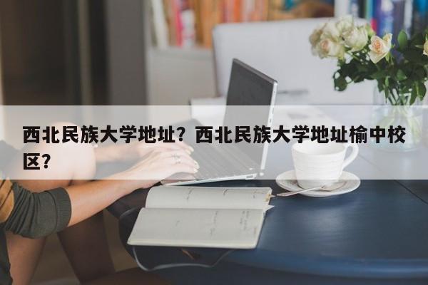 西北民族大学地址？西北民族大学地址榆中校区？