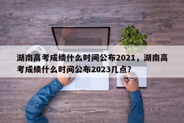 湖南高考成绩什么时间公布2021，湖南高考成绩什么时间公布2023几点？