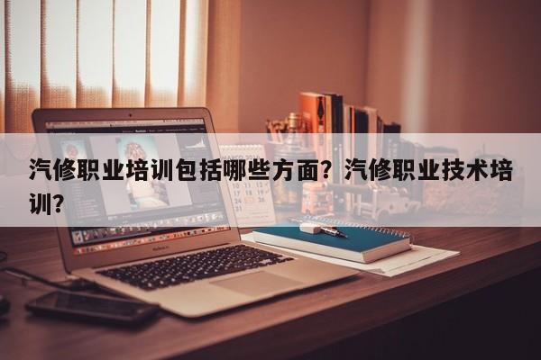 汽修职业培训包括哪些方面？汽修职业技术培训？