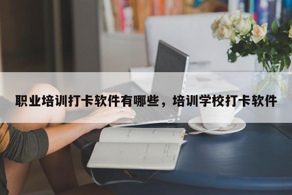 职业培训打卡软件有哪些，培训学校打卡软件